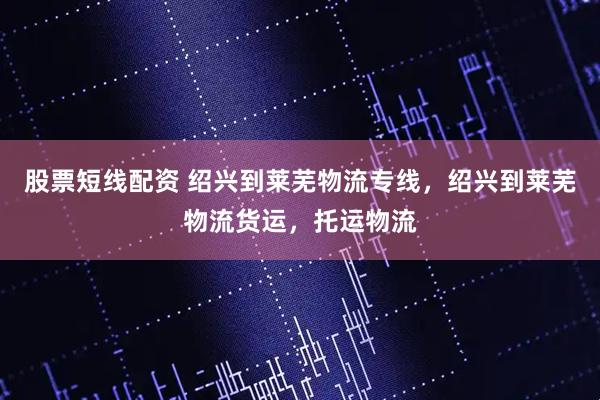 股票短线配资 绍兴到莱芜物流专线，绍兴到莱芜物流货运，托运物流