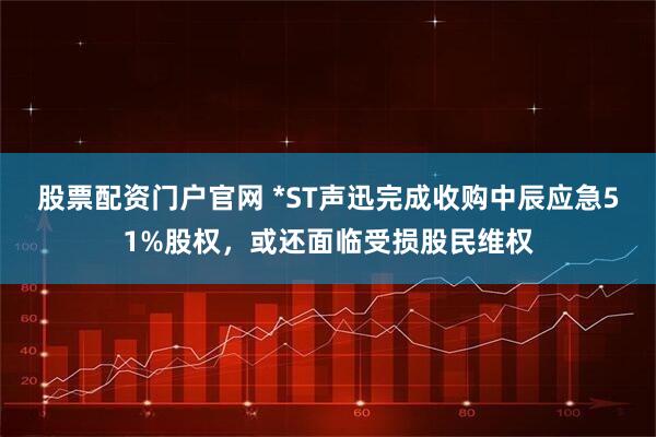 股票配资门户官网 *ST声迅完成收购中辰应急51%股权，或还面临受损股民维权