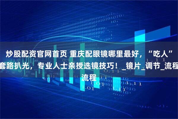 炒股配资官网首页 重庆配眼镜哪里最好，“吃人”套路扒光，专业人士亲授选镜技巧！_镜片_调节_流程