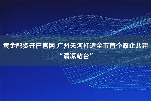 黄金配资开户官网 广州天河打造全市首个政企共建“清凉站台”