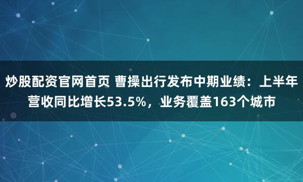 炒股配资官网首页 曹操出行发布中期业绩：上半年营收同比增长53.5%，业务覆盖163个城市