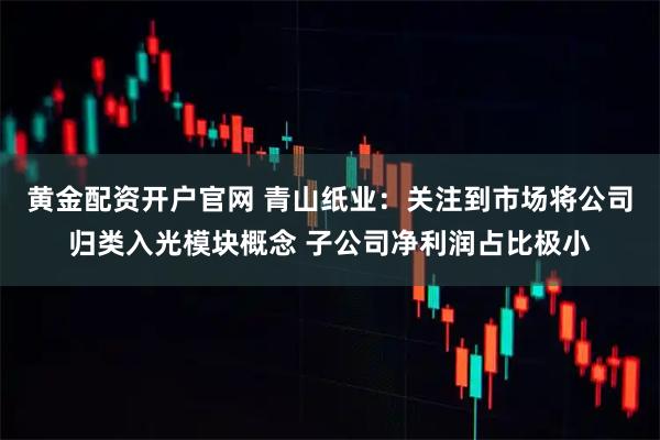 黄金配资开户官网 青山纸业：关注到市场将公司归类入光模块概念 子公司净利润占比极小