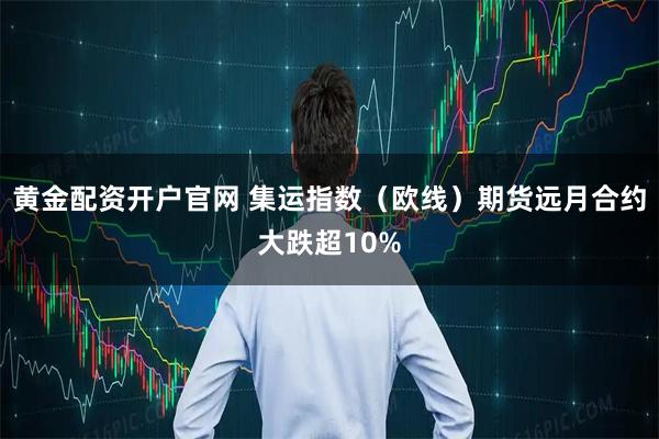 黄金配资开户官网 集运指数（欧线）期货远月合约大跌超10%