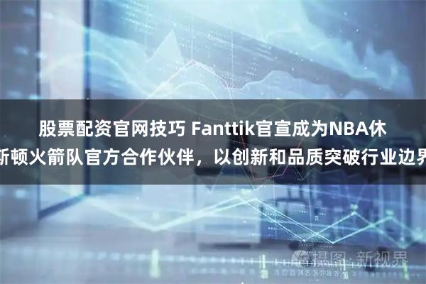股票配资官网技巧 Fanttik官宣成为NBA休斯顿火箭队官方合作伙伴，以创新和品质突破行业边界