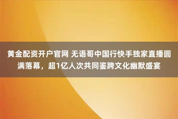黄金配资开户官网 无语哥中国行快手独家直播圆满落幕，超1亿人次共同鉴跨文化幽默盛宴