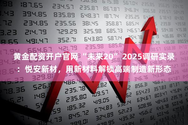 黄金配资开户官网 “未来20” 2025调研实录：悦安新材，用新材料解锁高端制造新形态