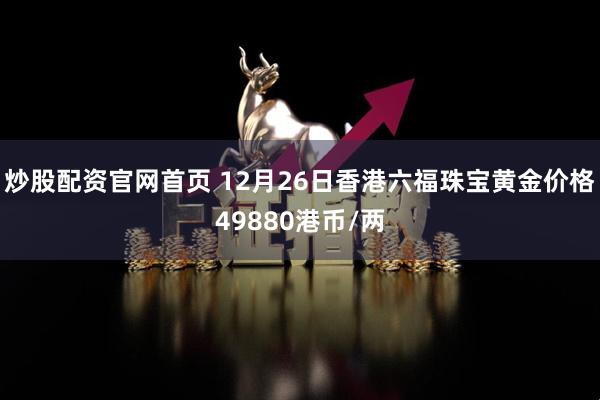 炒股配资官网首页 12月26日香港六福珠宝黄金价格49880港币/两