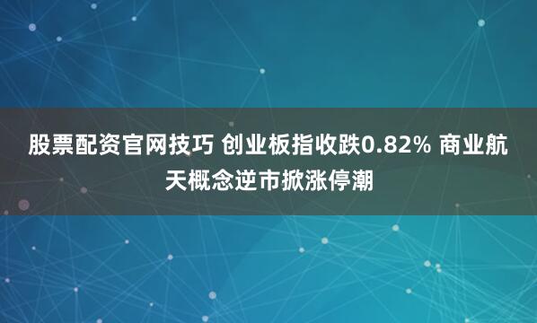 股票配资官网技巧 创业板指收跌0.82% 商业航天概念逆市掀涨停潮