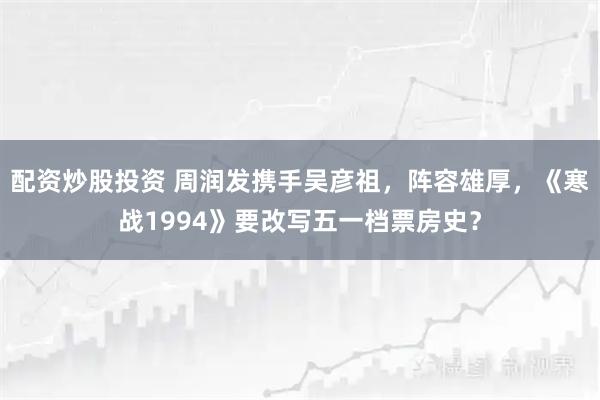 配资炒股投资 周润发携手吴彦祖，阵容雄厚，《寒战1994》要改写五一档票房史？