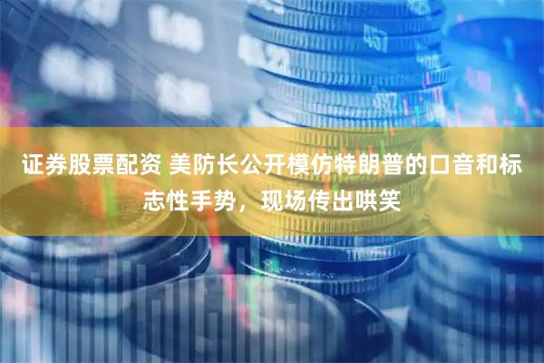 证券股票配资 美防长公开模仿特朗普的口音和标志性手势，现场传出哄笑