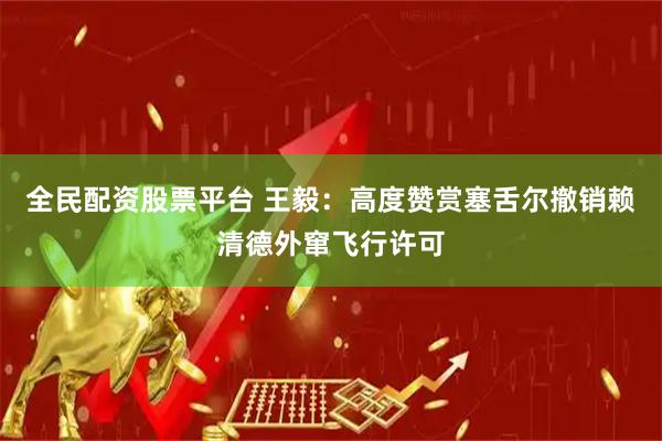 全民配资股票平台 王毅：高度赞赏塞舌尔撤销赖清德外窜飞行许可