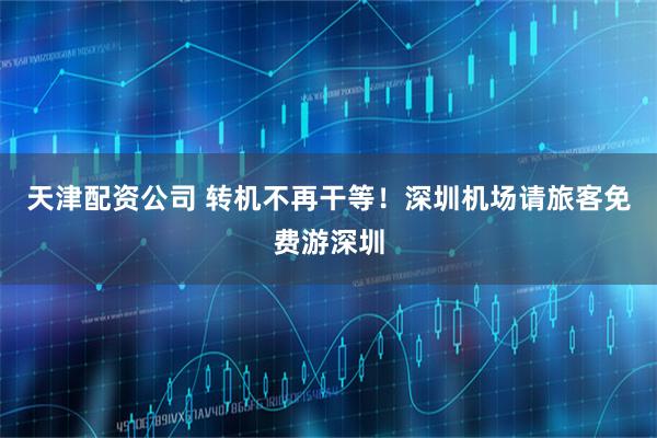 天津配资公司 转机不再干等！深圳机场请旅客免费游深圳